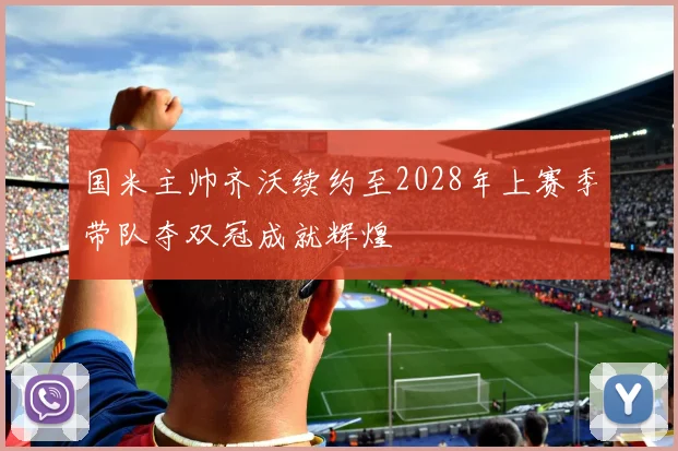 国米主帅齐沃续约至2028年上赛季带队夺双冠成就辉煌
