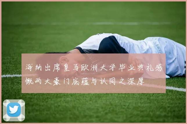 海纳出席皇马欧洲大学毕业典礼感慨两大豪门底蕴与认同之深厚