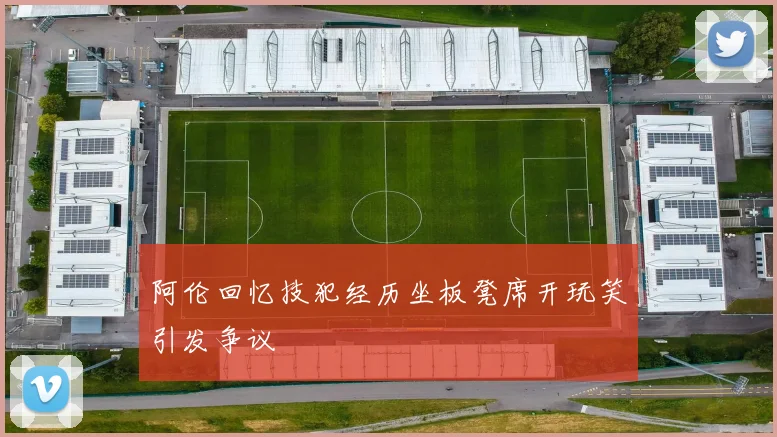 阿伦回忆技犯经历坐板凳席开玩笑引发争议