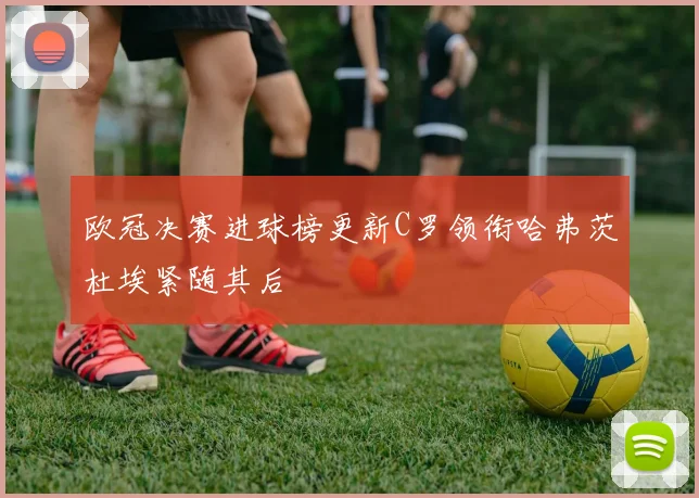 欧冠决赛进球榜更新C罗领衔哈弗茨杜埃紧随其后