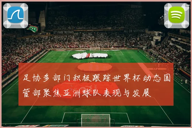 足协多部门积极跟踪世界杯动态国管部聚焦亚洲球队表现与发展