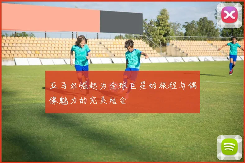 亚马尔崛起为全球巨星的旅程与偶像魅力的完美结合