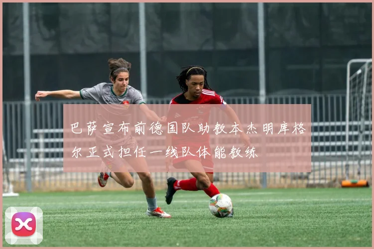 巴萨宣布前德国队助教本杰明库格尔正式担任一线队体能教练