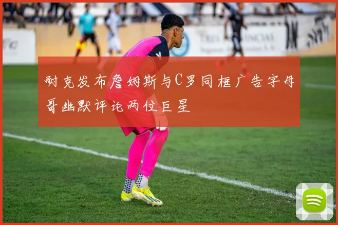 耐克发布詹姆斯与C罗同框广告字母哥幽默评论两位巨星