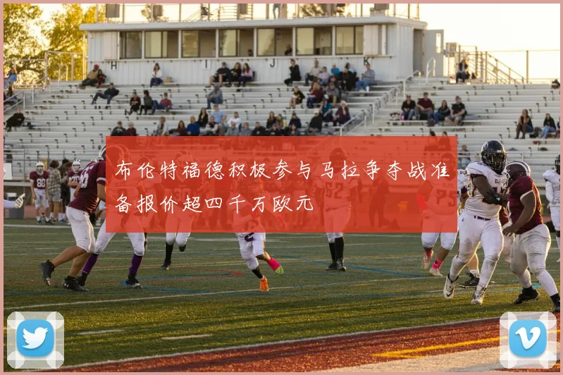 布伦特福德积极参与马拉争夺战准备报价超四千万欧元