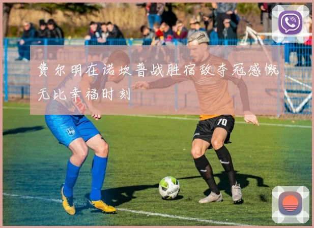 费尔明在诺坎普战胜宿敌夺冠感慨无比幸福时刻